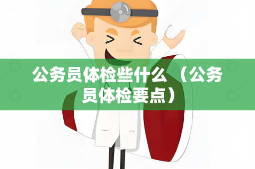 公务员体检些什么 （公务员体检要点）