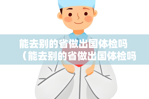 能去别的省做出国体检吗 （能去别的省做出国体检吗？注意这几点）