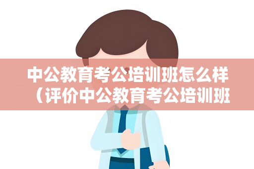 中公教育考公培训班怎么样 （评价中公教育考公培训班）