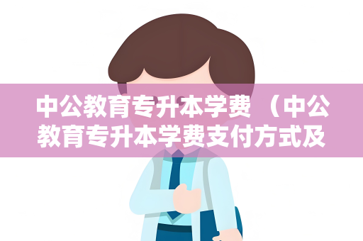 中公教育专升本学费 （中公教育专升本学费支付方式及优惠政）