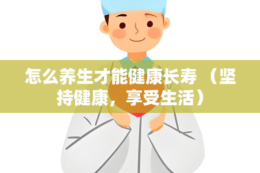 怎么养生才能健康长寿 （坚持健康，享受生活）