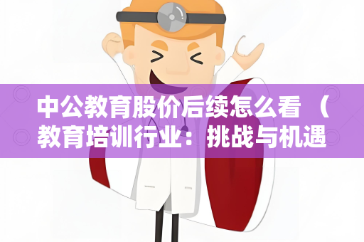 中公教育股价后续怎么看 （教育培训行业：挑战与机遇）