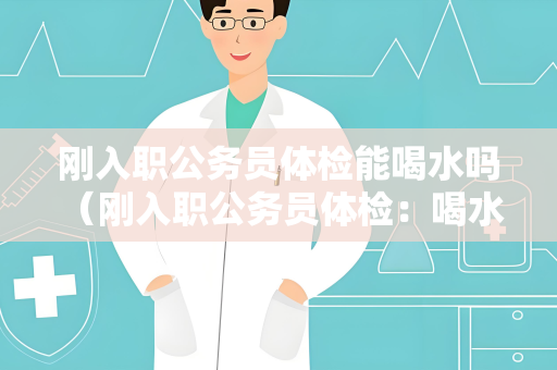 刚入职公务员体检能喝水吗 （刚入职公务员体检：喝水与否取决于）