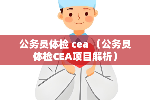 公务员体检 cea （公务员体检CEA项目解析）