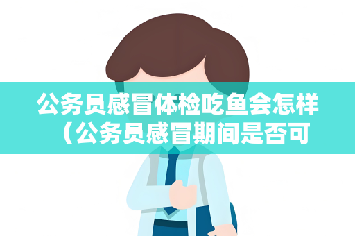 公务员感冒体检吃鱼会怎样 （公务员感冒期间是否可以吃鱼？）