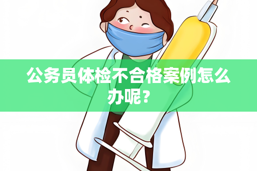 公务员体检不合格案例怎么办呢？