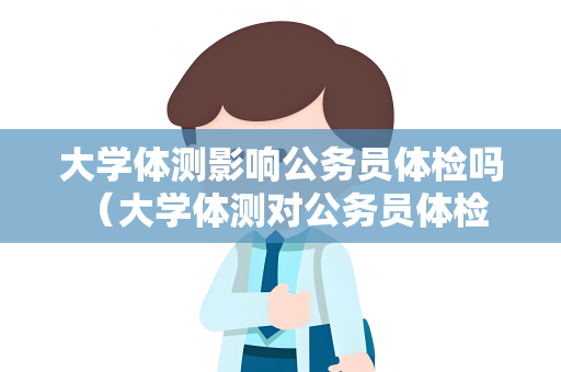 大学体测影响公务员体检吗 （大学体测对公务员体检的影响）