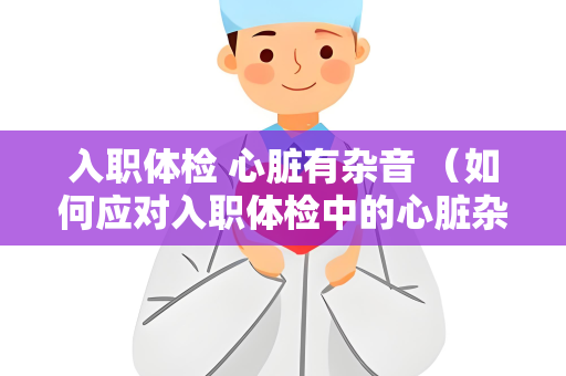 入职体检 心脏有杂音 （如何应对入职体检中的心脏杂音？）