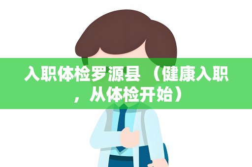 入职体检罗源县 （健康入职，从体检开始）