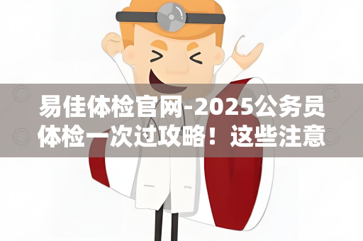 易佳体检官网-2025公务员体检一次过攻略！这些注意事项提前避坑，速看！