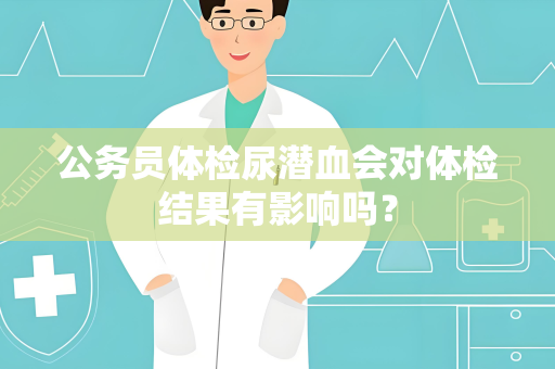 公务员体检尿潜血会对体检结果有影响吗？